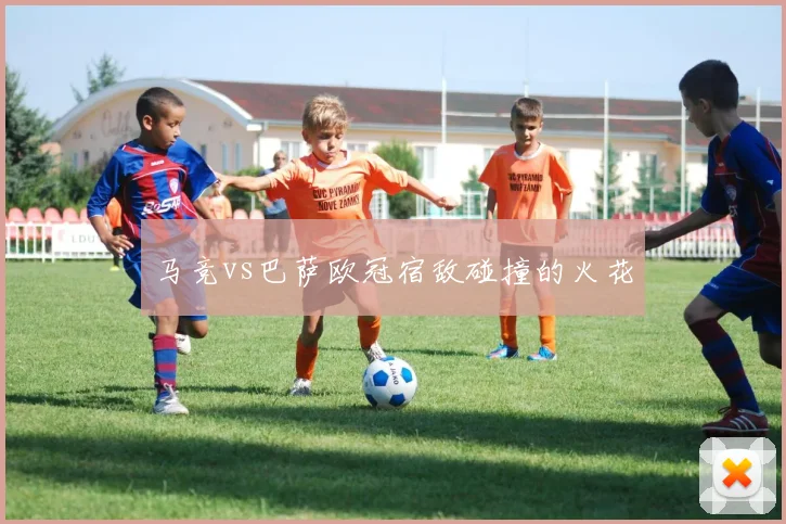 马竞vs巴萨欧冠宿敌碰撞的火花